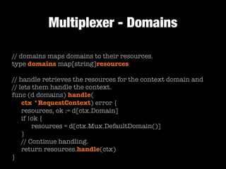 Multiplexer - Domains
// domains maps domains to their resources.
type domains map[string]resources
!
// handle retrieves the resources for the context domain and
// lets them handle the context.
func (d domains) handle(
	 ctx *RequestContext) error {
	 resources, ok := d[ctx.Domain]
	 if !ok {
	 	 resources = d[ctx.Mux.DefaultDomain()]
	 }
	 // Continue handling.
	 return resources.handle(ctx)
}
 