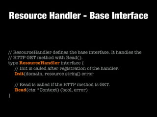 Resource Handler - Base Interface
// ResourceHandler deﬁnes the base interface. It handles the
// HTTP GET method with Read().
type ResourceHandler interface {
	 // Init is called after registration of the handler.
	 Init(domain, resource string) error
!
	 // Read is called if the HTTP method is GET.
	 Read(ctx *Context) (bool, error)
}
 