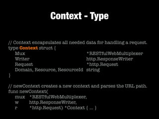 Context - Type
// Context encapsulates all needed data for handling a request.
type Context struct {
	 Mux	 	 	 	 	 	 	 	 	 *RESTfulWebMultiplexer
	 Writer	 	 	 	 	 	 	 	 http.ResponseWriter
	 Request	 	 	 	 	 	 	 	 *http.Request
	 Domain, Resource, ResourceId	 string
}
!
// newContext creates a new context and parses the URL path.
func newContext(
	 mux	 *RESTfulWebMultiplexer,
	 w	 	 http.ResponseWriter,
	 r	 	 *http.Request) *Context { … }
 