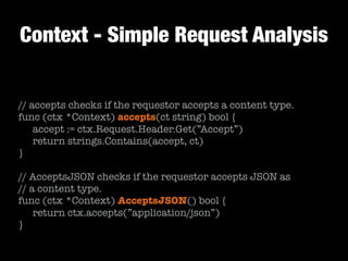 Context - Simple Request Analysis
// accepts checks if the requestor accepts a content type.
func (ctx *Context) accepts(ct string) bool {
	 accept := ctx.Request.Header.Get(”Accept”)
	 return strings.Contains(accept, ct)
}
!
// AcceptsJSON checks if the requestor accepts JSON as
// a content type.
func (ctx *Context) AcceptsJSON() bool {	
	 return ctx.accepts(”application/json”)
}
 
