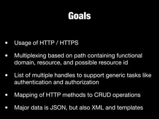 Goals
• Usage of HTTP / HTTPS

• Multiplexing based on path containing functional
domain, resource, and possible resource id

• List of multiple handles to support generic tasks like
authentication and authorization

• Mapping of HTTP methods to CRUD operations

• Major data is JSON, but also XML and templates
 