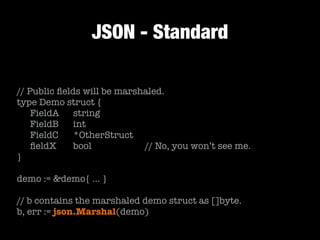 JSON - Standard
// Public ﬁelds will be marshaled.
type Demo struct {
	 FieldA	 string
	 FieldB	 int
	 FieldC		 *OtherStruct
	 ﬁeldX		 bool	 	 	 	 // No, you won’t see me.
}
!
demo := &demo{ … }
!
// b contains the marshaled demo struct as []byte.
b, err := json.Marshal(demo)
 