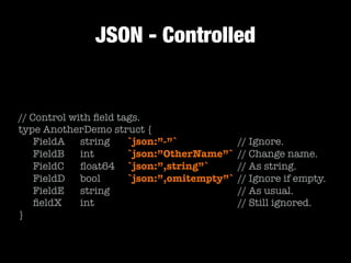 JSON - Controlled
// Control with ﬁeld tags.
type AnotherDemo struct {
	 FieldA	 string		 `json:”-”`	 	 	 	 // Ignore.
	 FieldB	 int		 	 `json:”OtherName”`	 // Change name.
	 FieldC		 ﬂoat64	 `json:”,string”`	 	 // As string.	 	
	 FieldD	 bool	 	 `json:”,omitempty”`	// Ignore if empty.
	 FieldE		 string		 	 	 	 	 	 	 	 // As usual.
	 ﬁeldX		 int		 	 	 	 	 	 	 	 	 // Still ignored.
}
 
