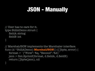 JSON - Manually
// User has to care for it.
type StillADemo struct {
	 ﬁeldA	string
	 ﬁeldB	int
}
!
// MarshalJSON implements the Marshaler interface.
func (d *StillADemo) MarshalJSON() ([]byte, error) {
	 format := `{”First”: %q, ”Second”: %d}`
	 json := fmt.Sprintf(format, d.ﬁeldA, d.ﬁeldB)
	 return []byte(json), nil
}
 