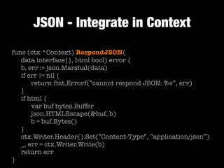 JSON - Integrate in Context
func (ctx *Context) RespondJSON(
	 data interface{}, html bool) error {
	 b, err := json.Marshal(data)
	 if err != nil {
	 	 return fmt.Errorf(”cannot respond JSON: %v”, err)
	 }
	 if html {
	 	 var buf bytes.Buffer
	 	 json.HTMLEscape(&buf, b)
	 	 b = buf.Bytes()
	 }
	 ctx.Writer.Header().Set(”Content-Type”, ”application/json”)
	 _, err = ctx.Writer.Write(b)
	 return err
}
 