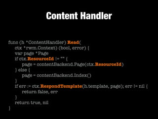 Content Handler
func (h *ContentHandler) Read(
	 ctx *rwm.Context) (bool, error) {
	 var page *Page
	 if ctx.ResourceId != ”” {
	 	 page = contentBackend.Page(ctx.ResourceId)	 	
	 } else {
	 	 page = contentBackend.Index()
	 }
	 if err := ctx.RespondTemplate(h.template, page); err != nil {
	 	 return false, err
	 }
	 return true, nil
}
 