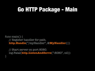 Go HTTP Package - Main
!
func main() {
	 // Register handler for path.
	 http.Handle(”/myHandler”, &MyHandler{})
!
	 // Start server on port 8080.
	 log.Fatal(http.ListenAndServe(”:8080”, nil))
}
 