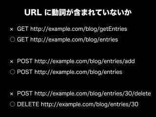 URL に動詞が含まれていないか

  GET http://example.com/blog/getEntries
○ GET http://example.com/blog/entries


  POST http://example.com/blog/entries/add
○ POST http://example.com/blog/entries


  POST http://example.com/blog/entries/30/delete
○ DELETE http://example.com/blog/entries/30
 