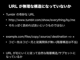 URL が無理な構造になっていないか

&bull; Tumblr の奇妙な URL
 &bull; http://www.tumblr.com/show/everything/by/me
 &bull; それっぽく読めれば良いというものではない

&bull; example.com/ﬁles/copy/:source/:destination =>
 &bull; コピー先はコピー元と従属関係が無い(階層構造は不当)

&bull; URL が右にいくに従って自然な階層構造/サブセットに
  なっているか
 