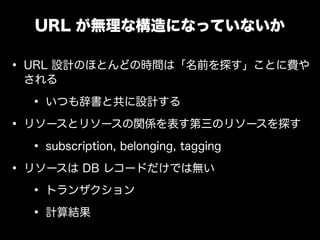 URL が無理な構造になっていないか

&bull; URL 設計のほとんどの時間は「名前を探す」ことに費や
 される

  &bull; いつも辞書と共に設計する
&bull; リソースとリソースの関係を表す第三のリソースを探す
   &bull; subscription, belonging, tagging
&bull; リソースは DB レコードだけでは無い
   &bull; トランザクション
   &bull; 計算結果
 