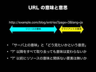 URL の意味と意思


http://example.com/blog/entries?page=3&lang=ja

          リソースの意味               クライアントの意思




&bull; 「サーバ上の意味」と「どう見たいかという意思」
&bull; ? 以降をすべて取り去っても意味は変わらないか
&bull; ? 以前にリソースの意味と関係ない要素は無いか
 