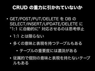 CRUD の重力に引かれていないか

&bull; GET/POST/PUT/DELETE を DB の
 SELECT/INSERT/UPDATE/DELETE に
  1:1 に自動的に 対応させるのは思考停止

 &bull; 1:1 とは限らない
 &bull; 多くの意味と表現を持つテーブルもある
    &bull; テーブルの重要度には濃淡がある
 &bull; 従属的で個別の意味と表現を持たないテーブ
  ルもある
 