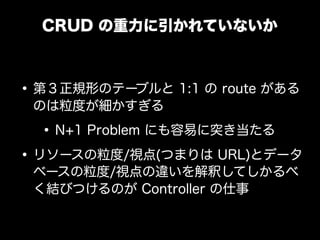 CRUD の重力に引かれていないか



&bull; 第３正規形のテーブルと 1:1 の route がある
 のは粒度が細かすぎる

  &bull; N+1 Problem にも容易に突き当たる
&bull; リソースの粒度/視点(つまりは URL)とデータ
 ベースの粒度/視点の違いを解釈してしかるべ
 く結びつけるのが Controller の仕事
 