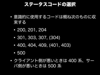 ステータスコードの選択

&bull; 意識的に使用するコードは概ね次のものに収
 束する

 &bull; 200, 201, 204
 &bull; 301, 303, 307, (304)
 &bull; 400, 404, 409, (401, 403)
 &bull; 500
&bull; クライアント側が悪いときは 400 系、サー
 バ側が悪いときは 500 系
 