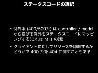 ステータスコードの選択




&bull; 例外系 (400/500系) は controller / model
 から投げる例外をステータスコードにマッピ
 ングする(これは rails の話)

&bull; クライアントに対してリソースを隠匿するか
 どうかで 400 系を 404 に倒すこともある
 