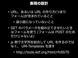 表現の設計

&bull; URL、あるいは URL の作り方(つまり
 フォーム)が含まれていること

  &bull; 袋小路になっていないこと
&bull; GET のパラメータを組み立てさせたいとき
 はフォームを使う (フォームは POST のため
 だけじゃないよ)

&bull; js 側で文字列を結合して URL を作るのでは
 なく、 URI-Templates を渡す

  &bull; http://tools.ietf.org/html/rfc6570
 