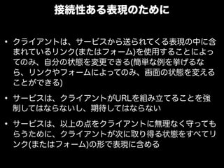 接続性ある表現のために


&bull; クライアントは、サービスから送られてくる表現の中に含
 まれているリンク(またはフォーム)を使用することによっ
 てのみ、自分の状態を変更できる(簡単な例を挙げるな
 ら、リンクやフォームによってのみ、画面の状態を変える
 ことができる)

&bull; サービスは、クライアントがURLを組み立てることを強
 制してはならないし、期待してはならない

&bull; サービスは、以上の点をクライアントに無理なく守っても
 らうために、クライアントが次に取り得る状態をすべてリ
 ンク(またはフォーム)の形で表現に含める
 