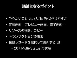議論になるポイント


&bull; やりたいこと vs. (Rails 的な)作りやすさ
&bull; 確認画面、プレビュー画面、完了画面&hellip;
&bull; リソースの移動、コピー
&bull; トランザクションの表現
&bull; 複数レコードを選択して更新する UI
   &bull; 207 Multi-Status の誘惑
 