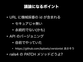 議論になるポイント

&bull; URL に機械採番の id が含まれる
   &bull; セキュアじゃ無い
   &bull; 永続的でない(かも)
&bull; API のバージョニング
   &bull; 自前でやっていた
  &bull;   https://github.com/bploetz/versionist 良さそう

&bull; rails4 の PATCH メソッドどうよ?
 
