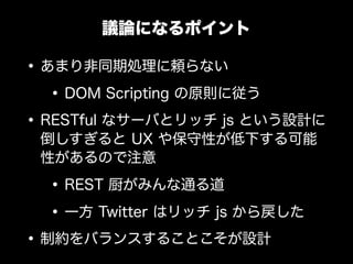 議論になるポイント

&bull; あまり非同期処理に頼らない
   &bull; DOM Scripting の原則に従う
&bull; RESTful なサーバとリッチ js という設計に
 倒しすぎると UX や保守性が低下する可能
 性があるので注意

  &bull; REST 厨がみんな通る道
  &bull; 一方 Twitter はリッチ js から戻した
&bull; 制約をバランスすることこそが設計
 
