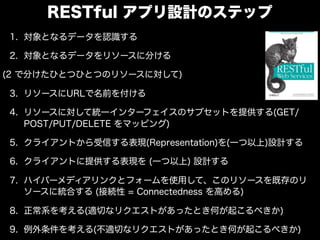 RESTful アプリ設計のステップ
1. 対象となるデータを認識する

2. 対象となるデータをリソースに分ける

(2 で分けたひとつひとつのリソースに対して)

3. リソースにURLで名前を付ける

4. リソースに対して統一インターフェイスのサブセットを提供する(GET/
   POST/PUT/DELETE をマッピング)

5. クライアントから受信する表現(Representation)を(一つ以上)設計する

6. クライアントに提供する表現を (一つ以上) 設計する

7. ハイパーメディアリンクとフォームを使用して、このリソースを既存のリ
   ソースに統合する (接続性 = Connectedness を高める)

8. 正常系を考える(適切なリクエストがあったとき何が起こるべきか)

9. 例外条件を考える(不適切なリクエストがあったとき何が起こるべきか)
 