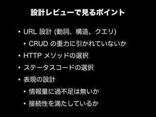 設計レビューで見るポイント

&bull; URL 設計 (動詞、構造、クエリ)
 &bull; CRUD の重力に引かれていないか
&bull; HTTP メソッドの選択
&bull; ステータスコードの選択
&bull; 表現の設計
 &bull; 情報量に過不足は無いか
 &bull; 接続性を満たしているか
 