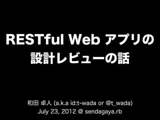 RESTful Web アプリの
   設計レビューの話


  和田 卓人 (a.k.a id:t-wada or @t_wada)
    July 23, 2012 @ sendagaya.rb
 