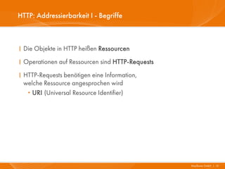 HTTP: Addressierbarkeit I - Begriffe



I Die Objekte in HTTP heißen Ressourcen
I Operationen auf Ressourcen sind HTTP-Requests
I HTTP-Requests benötigen eine Information,
  welche Ressource angesprochen wird
   · URI (Universal Resource Identifier)




                                                  Mayflower GmbH I 13
 