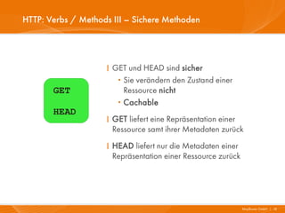HTTP: Verbs / Methods III – Sichere Methoden




                    I GET und HEAD sind sicher
                       ·Sie verändern den Zustand einer
       GET              Ressource nicht
                       ·Cachable
       HEAD
                    I GET liefert eine Repräsentation einer
                      Ressource samt ihrer Metadaten zurück
                    I HEAD liefert nur die Metadaten einer
                      Repräsentation einer Ressource zurück




                                                              Mayflower GmbH I 18
 