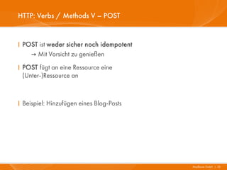 HTTP: Verbs / Methods V – POST


I POST ist weder sicher noch idempotent
    → Mit Vorsicht zu genießen
I POST fügt an eine Ressource eine
  (Unter-)Ressource an



I Beispiel: Hinzufügen eines Blog-Posts




                                          Mayflower GmbH I 25
 