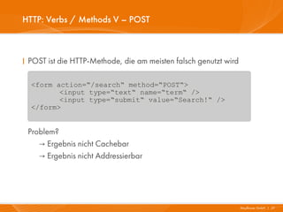 HTTP: Verbs / Methods V – POST



I POST ist die HTTP-Methode, die am meisten falsch genutzt wird

  <form action=“/search“ method=“POST“>
         <input type=“text“ name=“term“ />
         <input type=“submit“ value=“Search!“ />
  </form>


 Problem?
    → Ergebnis nicht Cachebar
    → Ergebnis nicht Addressierbar




                                                                  Mayflower GmbH I 27
 