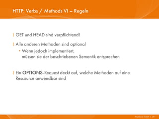 HTTP: Verbs / Methods VI – Regeln



I GET und HEAD sind verpflichtend!
I Alle anderen Methoden sind optional
   ·  Wenn jedoch implementiert,
      müssen sie der beschriebenen Semantik entsprechen


I Ein OPTIONS-Request deckt auf, welche Methoden auf eine
  Ressource anwendbar sind




                                                            Mayflower GmbH I 28
 