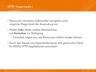 HTTP: Hypermedia I



I Ressourcen verweisen aufeinander und geben somit
  mögliche Wege durch die Anwendung vor
I Neben Links stehen andere Mechanismen
  wie Formulare zur Verfügung
   · Formulare sagen aus, wie Ressourcen editiert werden können
I Durch den Einsatz von Hypermedia lassen sich generische Clients
  für RESTful HTTP-Applikationen entwickeln




                                                               Mayflower GmbH I 30
 