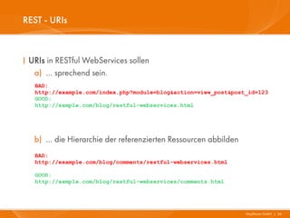 REST - URIs



I URIs in RESTful WebServices sollen
   a) … sprechend sein.
   BAD:
   http://example.com/index.php?module=blog&action=view_post&post_id=123
   GOOD:
   http://exmple.com/blog/restful-webservices.html




   b) … die Hierarchie der referenzierten Ressourcen abbilden
   BAD:
   http://example.com/blog/comments/restful-webservices.html

   GOOD:
   http://exmple.com/blog/restful-webservices/comments.html




                                                                 Mayflower GmbH I 36
 