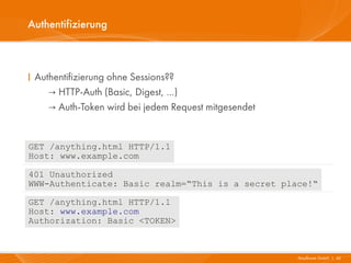 Authentifizierung



I Authentifizierung ohne Sessions??
     → HTTP-Auth (Basic, Digest, …)
     → Auth-Token wird bei jedem Request mitgesendet


GET /anything.html HTTP/1.1
Host: www.example.com

401 Unauthorized
WWW-Authenticate: Basic realm=“This is a secret place!“

GET /anything.html HTTP/1.1
Host: www.example.com
Authorization: Basic <TOKEN>



                                                       Mayflower GmbH I 42
 
