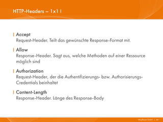 HTTP-Headers – 1x1 I



I Accept
  Request-Header. Teilt das gewünschte Response-Format mit.
I Allow
  Response-Header. Sagt aus, welche Methoden auf einer Ressource
  möglich sind
I Authorization
  Request-Header, der die Authentifizierungs- bzw. Authorisierungs-
  Credentials beinhaltet
I Content-Length
  Response-Header. Länge des Response-Body



                                                                Mayflower GmbH I 44
 