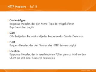 HTTP-Headers – 1x1 II



I Content-Type
  Response-Header, der den Mime-Type der mitgelieferten
  Repräsentation angibt
I Date
  Gibt bei jedem Request und jeder Response das Sende-Datum an
I Host
  Request-Header, der den Namen des HTTP-Servers angibt
I Location
  Response-Header, der in verschiedenen Fällen genutzt wird um den
  Client die URI einer Resource mitzuteilen



                                                              Mayflower GmbH I 45
 