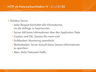HTTP als Netzwerkarchitektur IV - LCoDC$SS



I Stateless Server
   · Jeder Request beinhaltet alle Informationen,
     um die Anfrage zu beantworten
   · Server hält keine Informationen über den Application State
   · Cookies sind OK, Session-IDs meist nicht
   · Sichtbarkeit: Monitoring vereinfacht
   · Skalierbarkeit: Server braucht keine Session-Informationen
     zu speichern
   · Aber: Mehr Netzwerk-Traffic




                                                                  Mayflower GmbH I 8
 