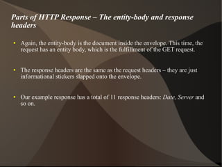 Parts of HTTP Response – The entity-body and response headers Again, the entity-body is the document inside the envelope. This time, the request has an entity body, which is the fulfillment of the GET request. The response headers are the same as the request headers – they are just informational stickers slapped onto the envelope. Our example response has a total of 11 response headers:  Date, Server  and so on. 