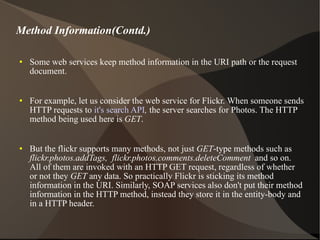 Some web services keep method information in the URI path or the request document.  For example, let us consider the web service for Flickr. When someone sends HTTP requests to  it's search API ,  the server searches for Photos. The HTTP method being used here is  GET . But the flickr supports many methods, not just  GET -type methods such as  flickr.photos.addTags,  flickr.photos.comments.deleteComment  and so on. All of them are invoked with an HTTP GET request, regardless of whether or not they  GET  any data. So practically Flickr is sticking its method information in the URI. Similarly, SOAP services also don't put their method information in the HTTP method, instead they store it in the entity-body and in a HTTP header. Method Information(Contd.) 
