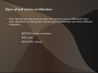 Now that the two big questions that web services answer differently have been identified, we can group web services’s architecture into three different categories -  RESTful resource-oriented RPC-style REST-RPC hybrid Types of web service architecture 