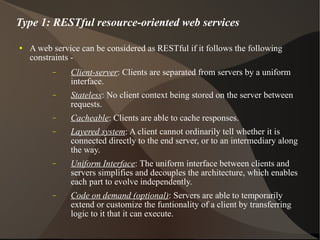 A web service can be considered as RESTful if it follows the following constraints -  Client-server : Clients are separated from servers by a uniform interface. Stateless : No client context being stored on the server between requests. Cacheable : Clients are able to cache responses. Layered system : A client cannot ordinarily tell whether it is connected directly to the end server, or to an intermediary along the way. Uniform Interface : The uniform interface between clients and servers simplifies and decouples the architecture, which enables each part to evolve independently. Code on demand (optional) : Servers are able to temporarily extend or customize the funtionality of a client by transferring logic to it that it can execute. Type 1: RESTful resource-oriented web services 