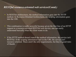 RESTful resource-oriented web services(Contd.) In RESTful architectures, the method information goes into the HTTP method. In Resource-Oriented Architectures, the scoping information goes into the URI. This combination is really powerful because given the first line of an HTTP request to a resource-oriented RESTful web service, one can easily understand basically what the client wants to do. If the HTTP method doesn't match the method information, the service isn't RESTful. If the scoping information isn't in the URI, the service isn't resource-oriented. These aren't the only requirements, but they're good rules of thumb. 
