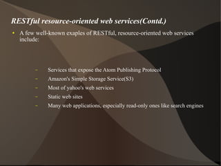 RESTful resource-oriented web services(Contd.) A few well-known exaples of RESTful, resource-oriented web services include:  Services that expose the Atom Publishing Protocol Amazon's Simple Storage Service(S3) Most of yahoo's web services Static web sites Many web applications, especially read-only ones like search engines 