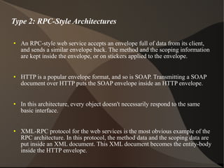Type 2: RPC-Style Architectures An RPC-style web service accepts an envelope full of data from its client, and sends a similar envelope back. The method and the scoping information are kept inside the envelope, or on stickers applied to the envelope. HTTP is a popular envelope format, and so is SOAP. Transmitting a SOAP document over HTTP puts the SOAP envelope inside an HTTP envelope. In this architecture, every object doesn't necessarily respond to the same basic interface. XML-RPC protocol for the web services is the most obvious example of the RPC architecture. In this protocol, the method data and the scoping data are put inside an XML document. This XML document becomes the entity-body inside the HTTP envelope. 