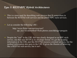 Type 3: REST-RPC Hybrid Architectures This is a term used for describing web services that fit somewhere in between the RESTful web services and the purely RPC-style services. Let us consider the following URI -  http://www.flickr.com/services/rest?api_key=xxx&method=flickr.photos.search&tags=penguin Despite the ”rest” in the URI, this was clearly designed as an RPC-style service, one that uses HTTP as its envelope format. It's got the scoping information in the URI, just like RESTful resource-oriented services, but the method information also goes in the URI. It gives the illusion of behaving like a RESTful web service, but it isn't. 