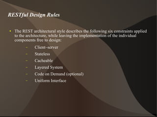 RESTful Design Rules The REST architectural style describes the following six constraints applied to the architecture, while leaving the implementation of the individual components free to design: Client–server Stateless Cacheable Layered System Code on Demand (optional) Uniform Interface 