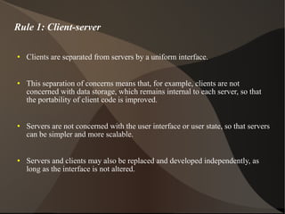 Rule 1: Client-server Clients are separated from servers by a uniform interface.  This separation of concerns means that, for example, clients are not concerned with data storage, which remains internal to each server, so that the portability of client code is improved.  Servers are not concerned with the user interface or user state, so that servers can be simpler and more scalable.  Servers and clients may also be replaced and developed independently, as long as the interface is not altered. 