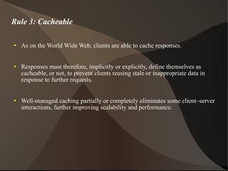 Rule 3: Cacheable As on the World Wide Web, clients are able to cache responses.  Responses must therefore, implicitly or explicitly, define themselves as cacheable, or not, to prevent clients reusing stale or inappropriate data in response to further requests.  Well-managed caching partially or completely eliminates some client–server interactions, further improving scalability and performance. 