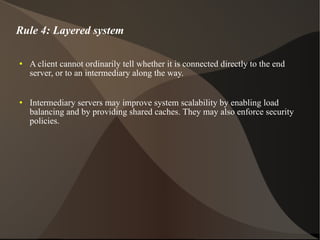 Rule 4: Layered system A client cannot ordinarily tell whether it is connected directly to the end server, or to an intermediary along the way.  Intermediary servers may improve system scalability by enabling load balancing and by providing shared caches. They may also enforce security policies. 